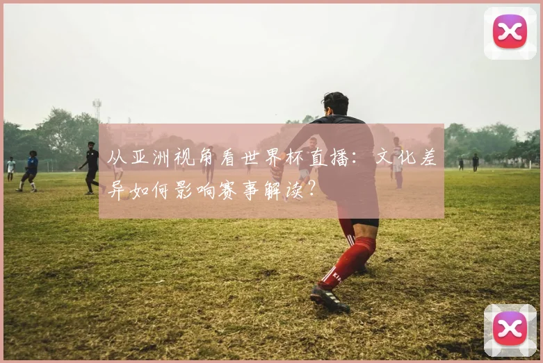 从亚洲视角看世界杯直播：文化差异如何影响赛事解读？