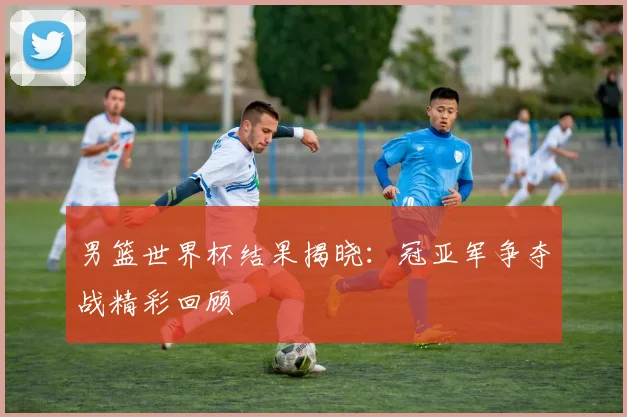 男篮世界杯结果揭晓：冠亚军争夺战精彩回顾