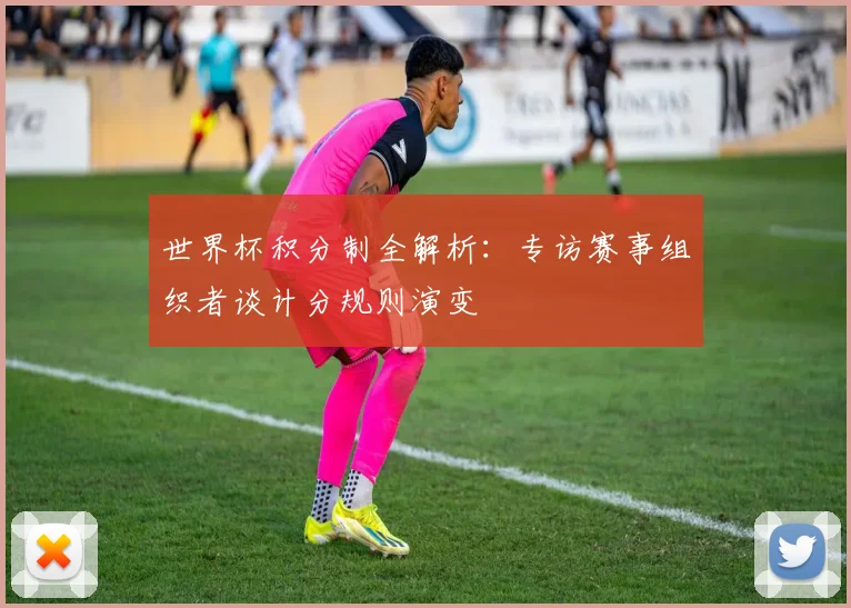 世界杯积分制全解析:专访赛事组织者谈计分规则演变