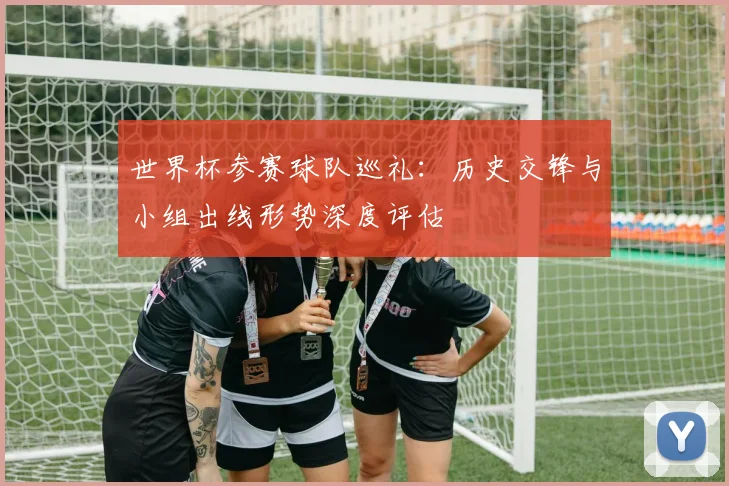 世界杯参赛球队巡礼:历史交锋与小组出线形势深度评估