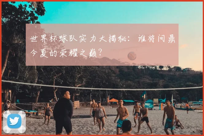 世界杯球队实力大揭秘:谁将问鼎今夏的荣耀之巅?