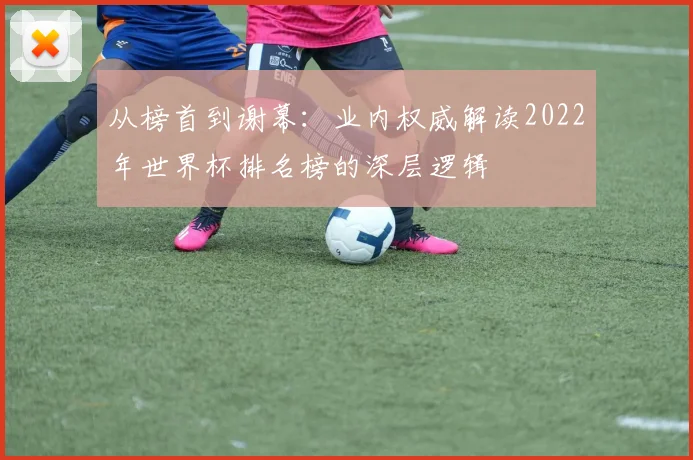 从榜首到谢幕:业内权威解读2022年世界杯排名榜的深层逻辑