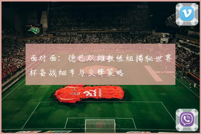 面对面：德巴双雄教练组揭秘世界杯备战细节与交锋策略