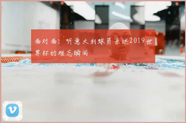 面对面：听意大利球员亲述2019世界杯的难忘瞬间
