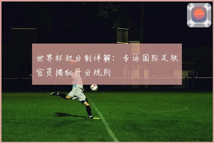 世界杯积分制详解:专访国际足联官员揭秘计分规则