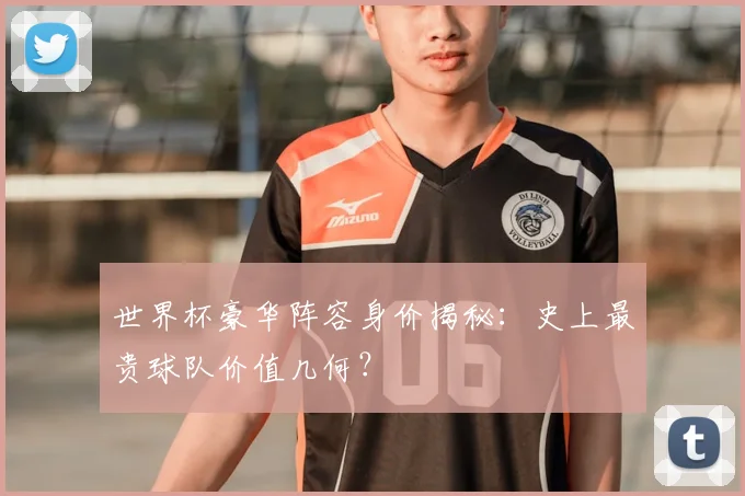 世界杯豪华阵容身价揭秘:史上最贵球队价值几何?