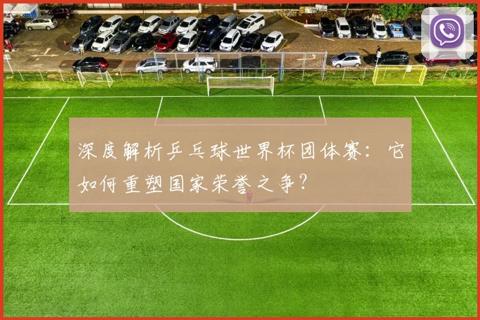 深度解析乒乓球世界杯团体赛：它如何重塑国家荣誉之争？