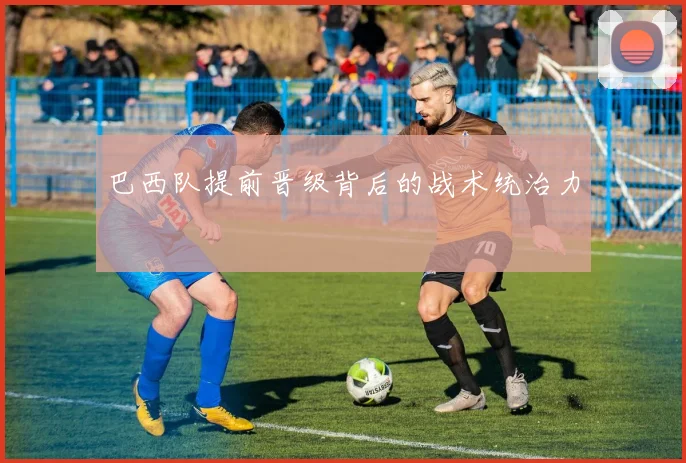 巴西队提前晋级背后的战术统治力