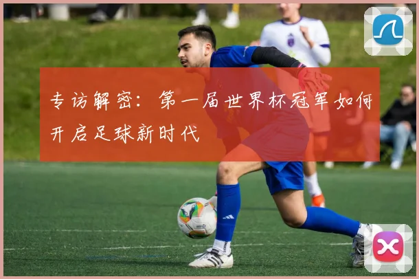 专访解密:第一届世界杯冠军如何开启足球新时代