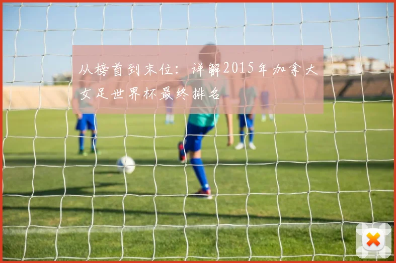 从榜首到末位：详解2015年加拿大女足世界杯最终排名
