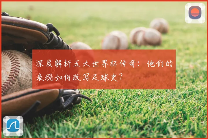 深度解析五大世界杯传奇：他们的表现如何改写足球史？