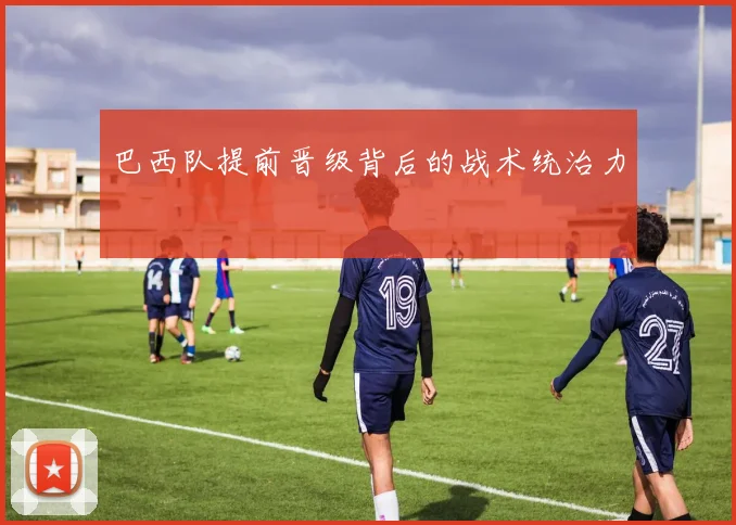 巴西队提前晋级背后的战术统治力