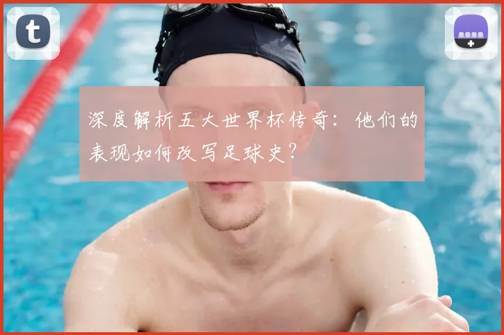 深度解析五大世界杯传奇：他们的表现如何改写足球史？