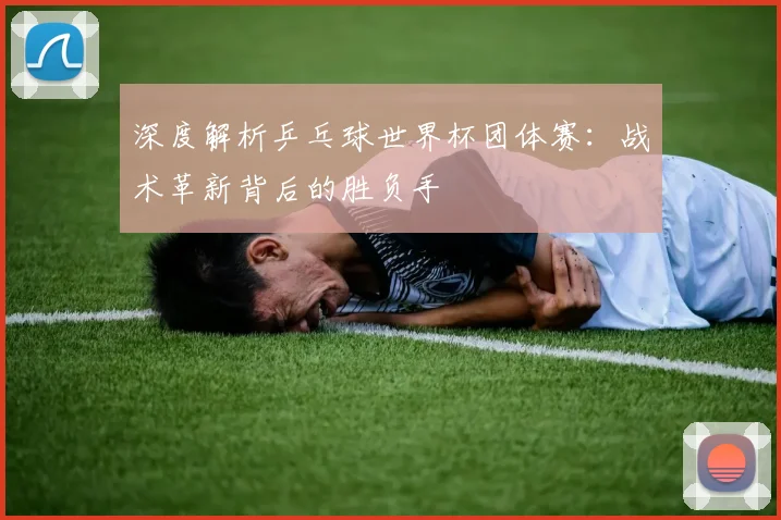 深度解析乒乓球世界杯团体赛：战术革新背后的胜负手