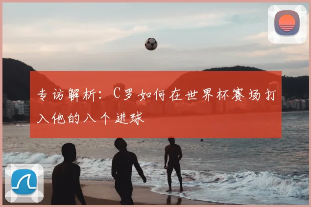 专访解析:C罗如何在世界杯赛场打入他的八个进球