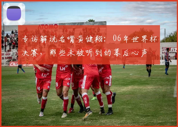 专访解说名嘴黄健翔:06年世界杯决赛,那些未被听到的幕后心声