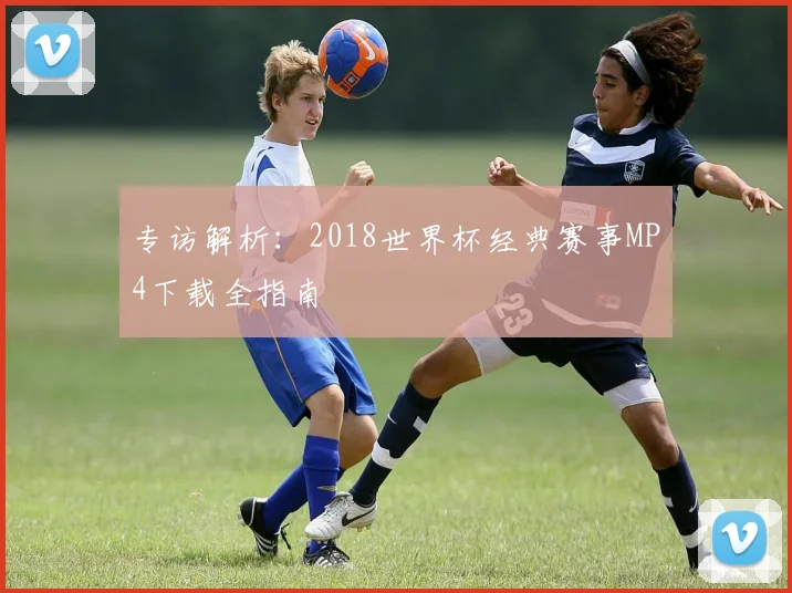 专访解析:2018世界杯经典赛事MP4下载全指南
