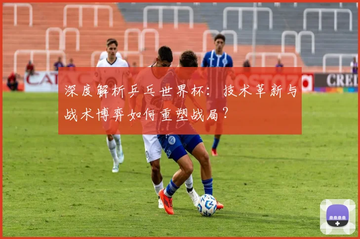 深度解析乒乓世界杯：技术革新与战术博弈如何重塑战局？